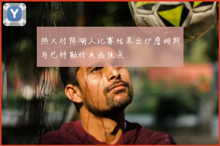 热火对阵湖人比赛结果出炉詹姆斯与巴特勒对决成焦点