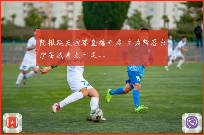 阿根廷友谊赛直播开启 主力阵容出炉备战看点十足_1