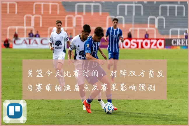 男篮今天比赛时间、对阵双方首发与赛前轮换看点及赛果影响预测