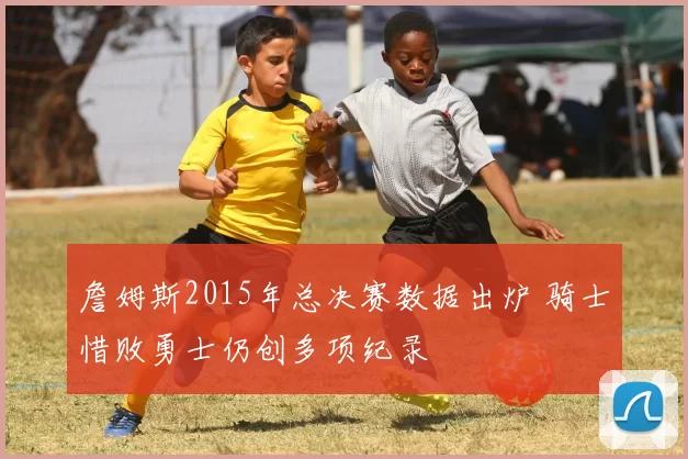 詹姆斯2015年总决赛数据出炉 骑士惜败勇士仍创多项纪录