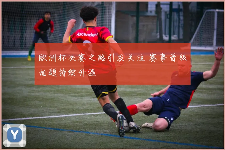 欧洲杯决赛之路引发关注 赛事晋级话题持续升温