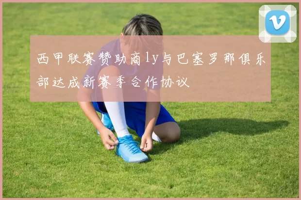 西甲联赛赞助商ly与巴塞罗那俱乐部达成新赛季合作协议