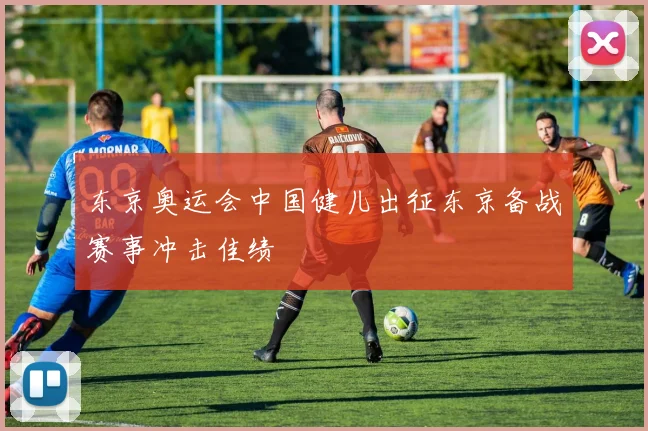 东京奥运会中国健儿出征东京备战赛事冲击佳绩