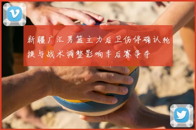 新疆广汇男篮主力后卫伤停确认轮换与战术调整影响季后赛争夺