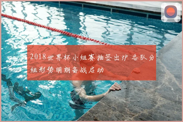 2018世界杯小组赛抽签出炉 各队分组形势明朗备战启动