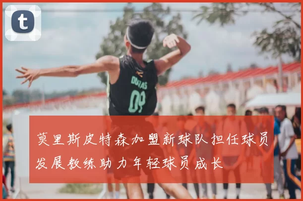 莫里斯皮特森加盟新球队担任球员发展教练助力年轻球员成长