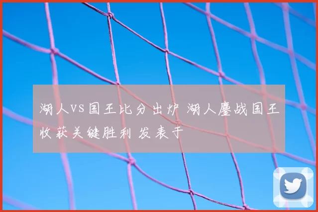 湖人vs国王比分出炉 湖人鏖战国王收获关键胜利 发表于