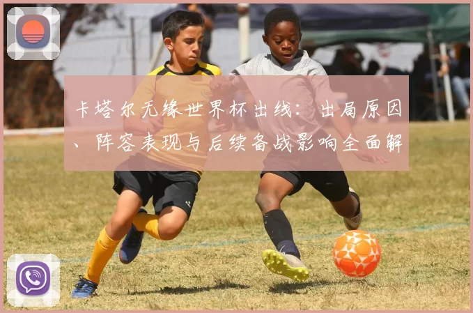 卡塔尔无缘世界杯出线:出局原因、阵容表现与后续备战影响全面解读