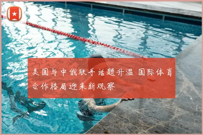 美国与中俄联手话题升温 国际体育合作格局迎来新观察