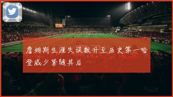 詹姆斯生涯失误数升至历史第一哈登威少紧随其后