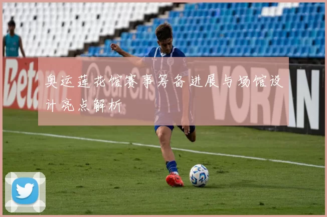 奥运莲花馆赛事筹备进展与场馆设计亮点解析