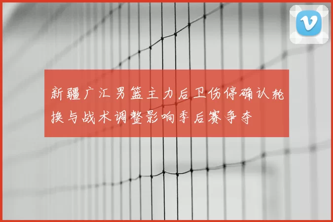 新疆广汇男篮主力后卫伤停确认轮换与战术调整影响季后赛争夺