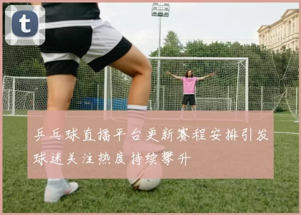 乒乓球直播平台更新赛程安排引发球迷关注热度持续攀升