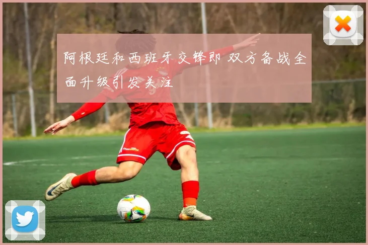 阿根廷和西班牙交锋即 双方备战全面升级引发关注