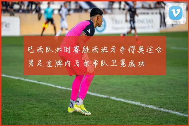 巴西队加时赛胜西班牙夺得奥运会男足金牌内马尔率队卫冕成功