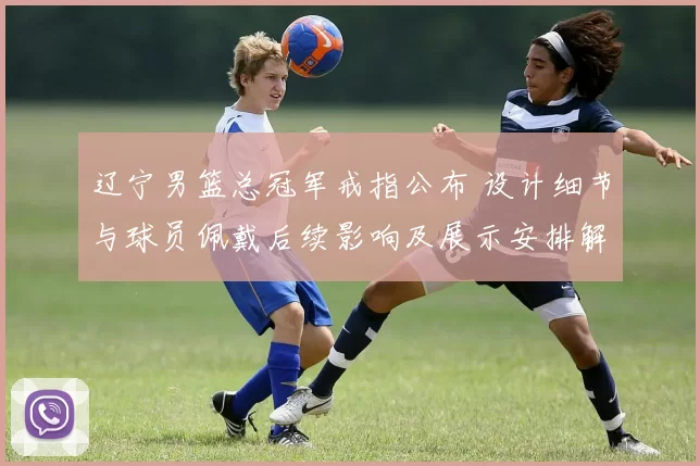 辽宁男篮总冠军戒指公布 设计细节与球员佩戴后续影响及展示安排解读