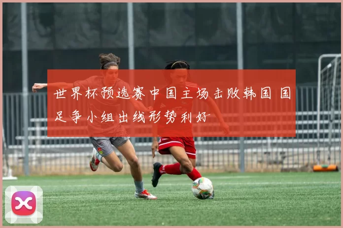世界杯预选赛中国主场击败韩国 国足争小组出线形势利好