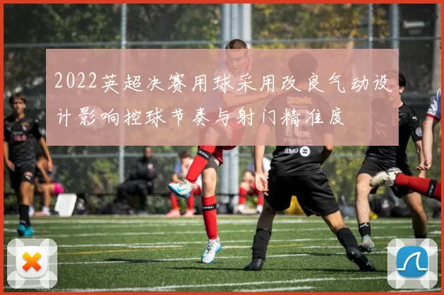 2022英超决赛用球采用改良气动设计影响控球节奏与射门精准度
