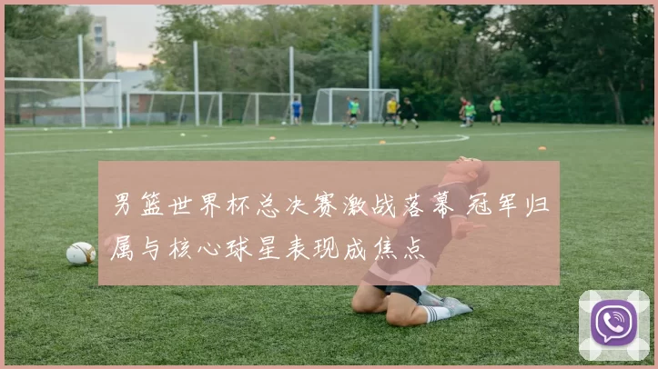 男篮世界杯总决赛激战落幕 冠军归属与核心球星表现成焦点