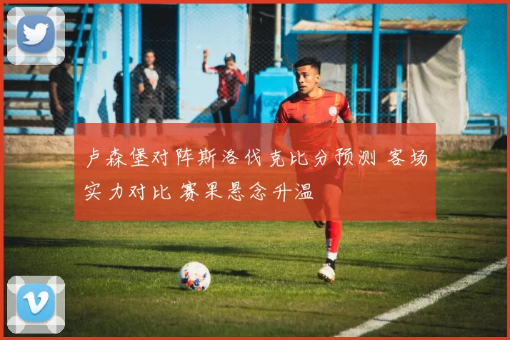 卢森堡对阵斯洛伐克比分预测 客场实力对比 赛果悬念升温