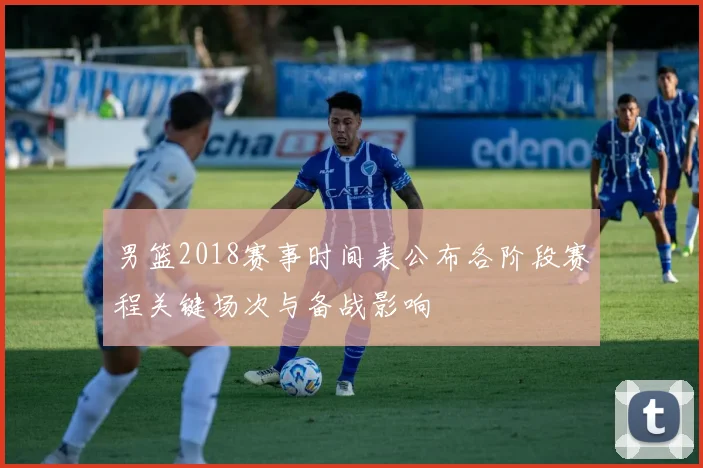 男篮2018赛事时间表公布各阶段赛程关键场次与备战影响