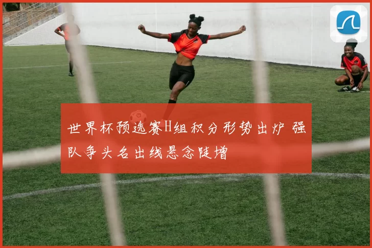 世界杯预选赛H组积分形势出炉 强队争头名出线悬念陡增
