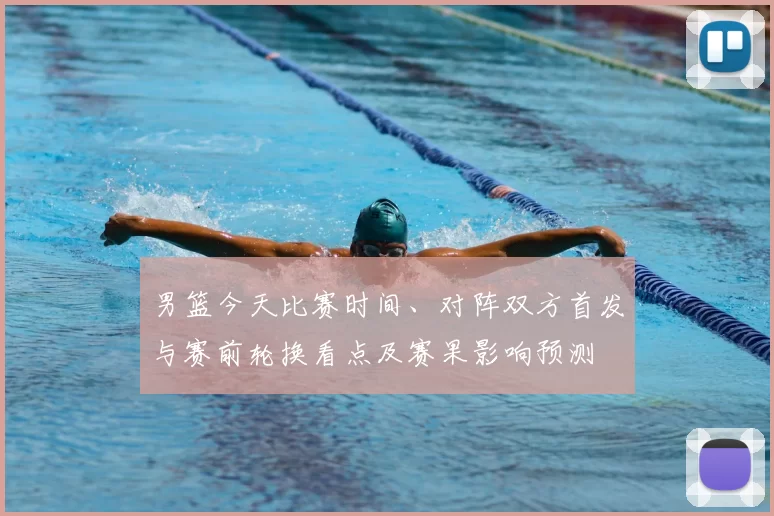 男篮今天比赛时间、对阵双方首发与赛前轮换看点及赛果影响预测