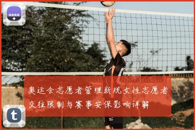 奥运会志愿者管理新规女性志愿者交往限制与赛事安保影响详解