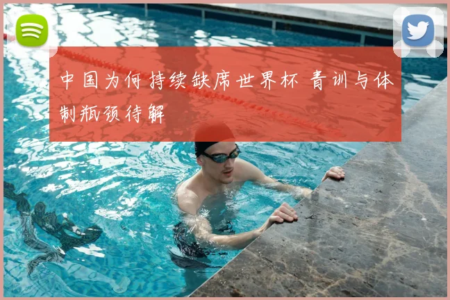 中国为何持续缺席世界杯 青训与体制瓶颈待解