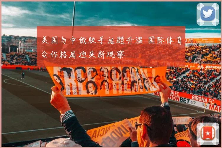 美国与中俄联手话题升温 国际体育合作格局迎来新观察