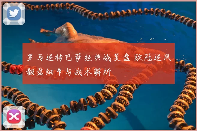 罗马逆转巴萨经典战复盘 欧冠逆风翻盘细节与战术解析