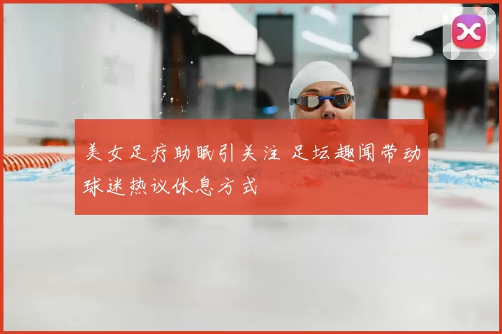 美女足疗助眠引关注 足坛趣闻带动球迷热议休息方式