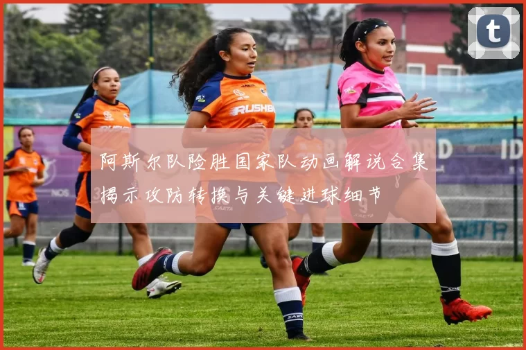 阿斯尔队险胜国家队动画解说合集揭示攻防转换与关键进球细节