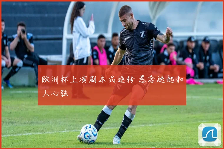 欧洲杯上演剧本式逆转 悬念迭起扣人心弦