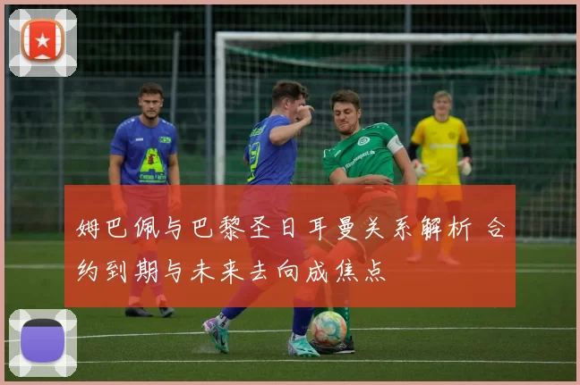 姆巴佩与巴黎圣日耳曼关系解析 合约到期与未来去向成焦点