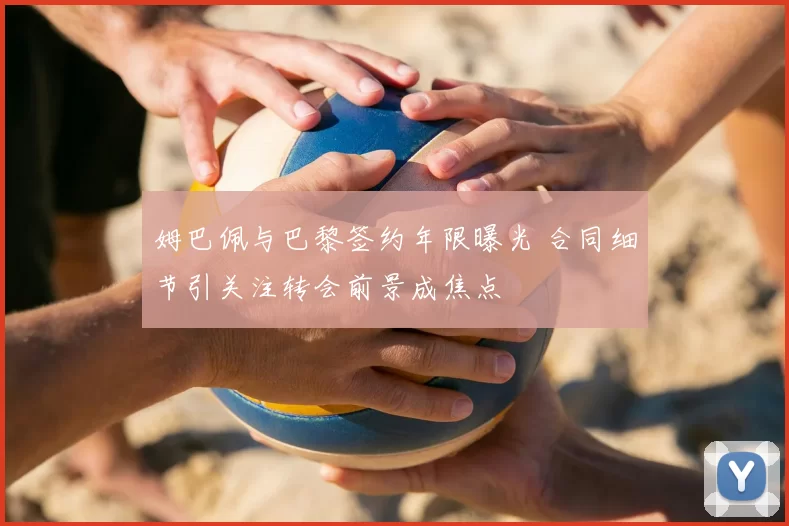 姆巴佩与巴黎签约年限曝光 合同细节引关注转会前景成焦点