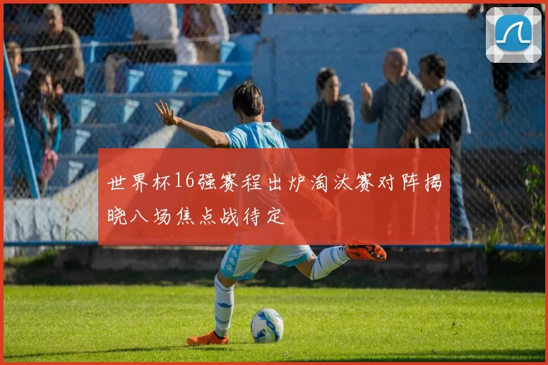 世界杯16强赛程出炉淘汰赛对阵揭晓八场焦点战待定
