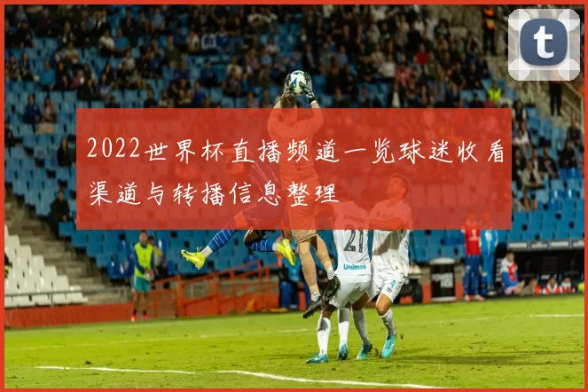2022世界杯直播频道一览球迷收看渠道与转播信息整理