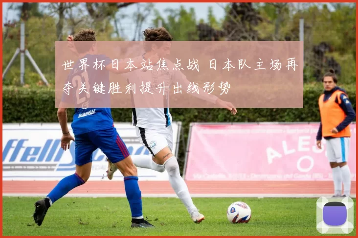 世界杯日本站焦点战 日本队主场再夺关键胜利提升出线形势