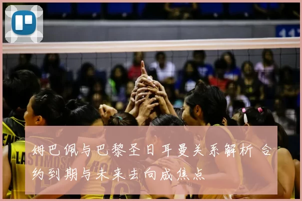 姆巴佩与巴黎圣日耳曼关系解析 合约到期与未来去向成焦点