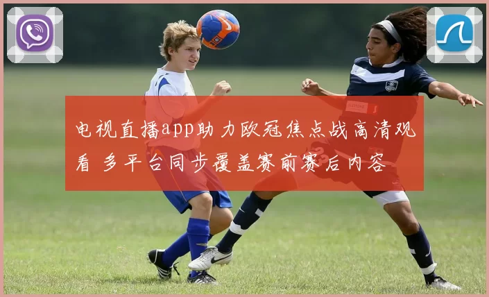 电视直播app助力欧冠焦点战高清观看 多平台同步覆盖赛前赛后内容