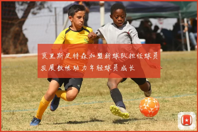 莫里斯皮特森加盟新球队担任球员发展教练助力年轻球员成长