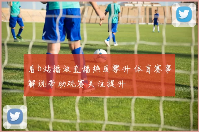 看b站播放直播热度攀升 体育赛事解说带动观赛关注提升