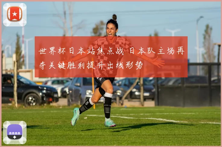 世界杯日本站焦点战 日本队主场再夺关键胜利提升出线形势