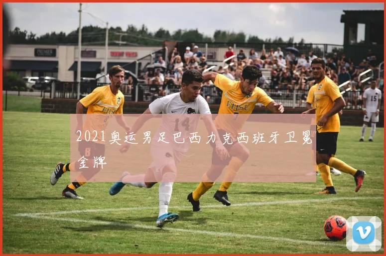 2021奥运男足巴西力克西班牙卫冕金牌