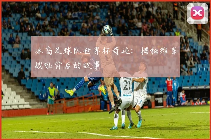 冰岛足球队世界杯奇迹：揭秘维京战吼背后的故事